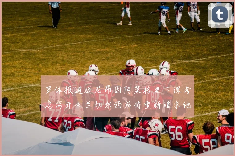 罗体报道迈尼昂因阿莱格里下课考虑离开米兰切尔西或将重新追求他