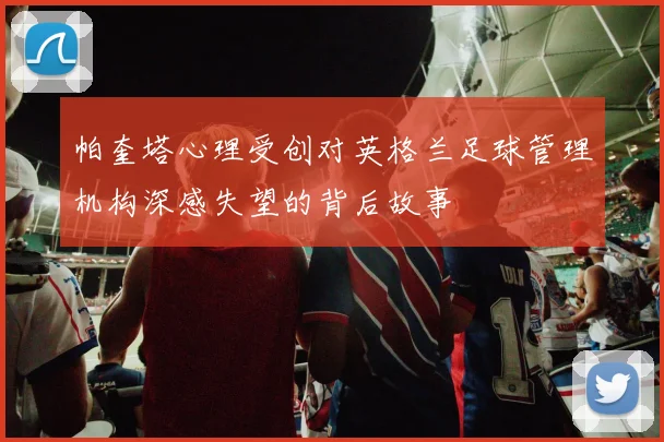 帕奎塔心理受创对英格兰足球管理机构深感失望的背后故事