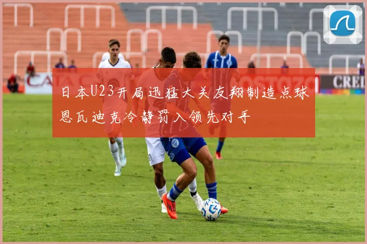 日本U23开局迅猛大关友翔制造点球恩瓦迪克冷静罚入领先对手