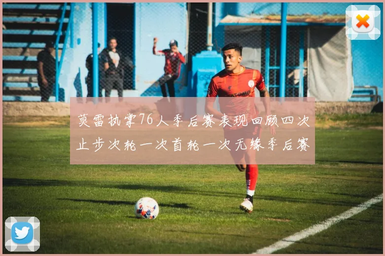 莫雷执掌76人季后赛表现回顾四次止步次轮一次首轮一次无缘季后赛