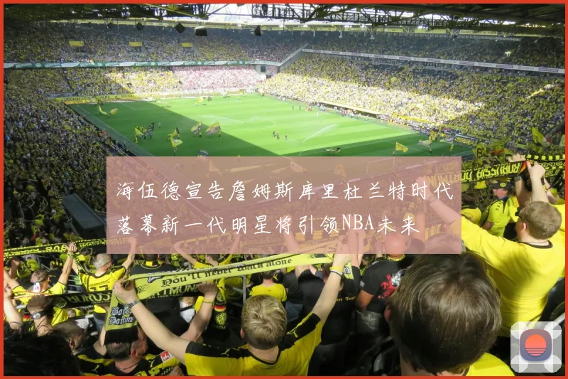 海伍德宣告詹姆斯库里杜兰特时代落幕新一代明星将引领NBA未来
