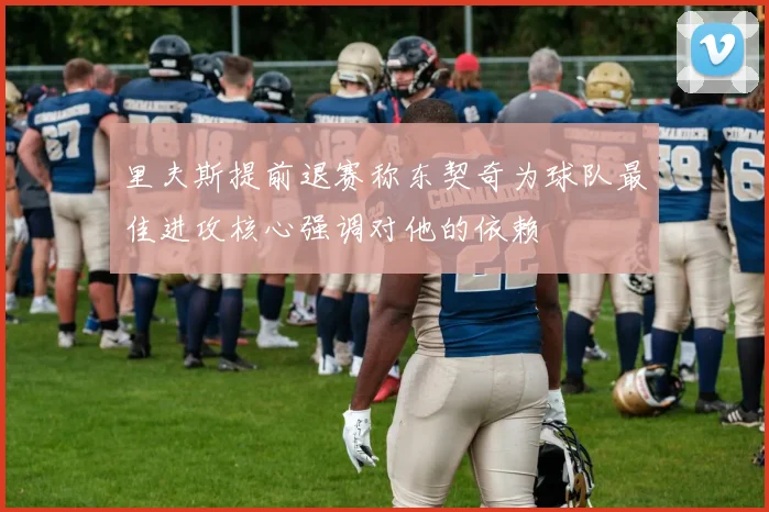 里夫斯提前退赛称东契奇为球队最佳进攻核心强调对他的依赖