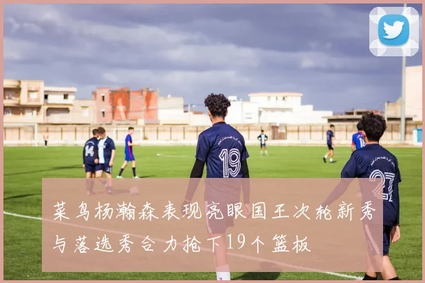 菜鸟杨瀚森表现亮眼国王次轮新秀与落选秀合力抢下19个篮板