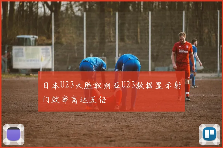 日本U23大胜叙利亚U23数据显示射门效率高达五倍