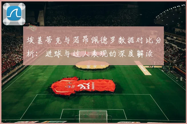 埃基蒂克与若昂佩德罗数据对比分析：进球与过人表现的深度解读