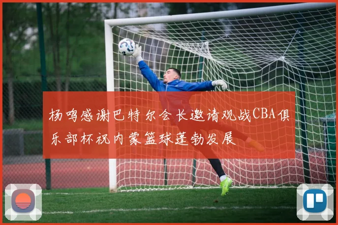 杨鸣感谢巴特尔会长邀请观战CBA俱乐部杯祝内蒙篮球蓬勃发展