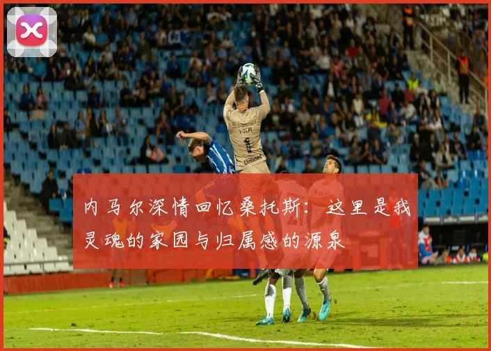 内马尔深情回忆桑托斯：这里是我灵魂的家园与归属感的源泉