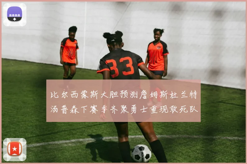 比尔西蒙斯大胆预测詹姆斯杜兰特汤普森下赛季齐聚勇士重现敢死队辉煌