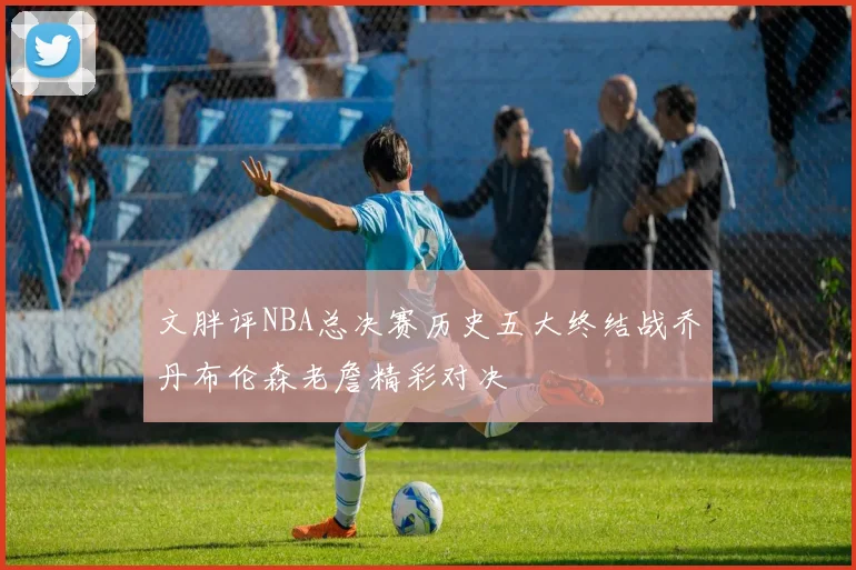 文胖评NBA总决赛历史五大终结战乔丹布伦森老詹精彩对决