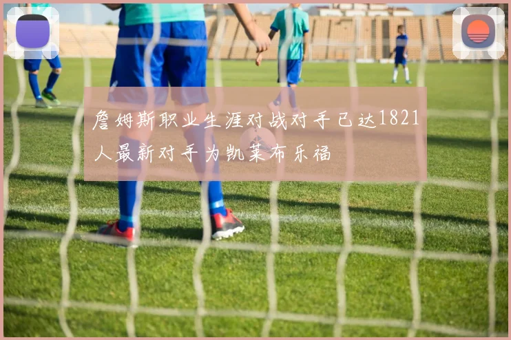 詹姆斯职业生涯对战对手已达1821人最新对手为凯莱布乐福